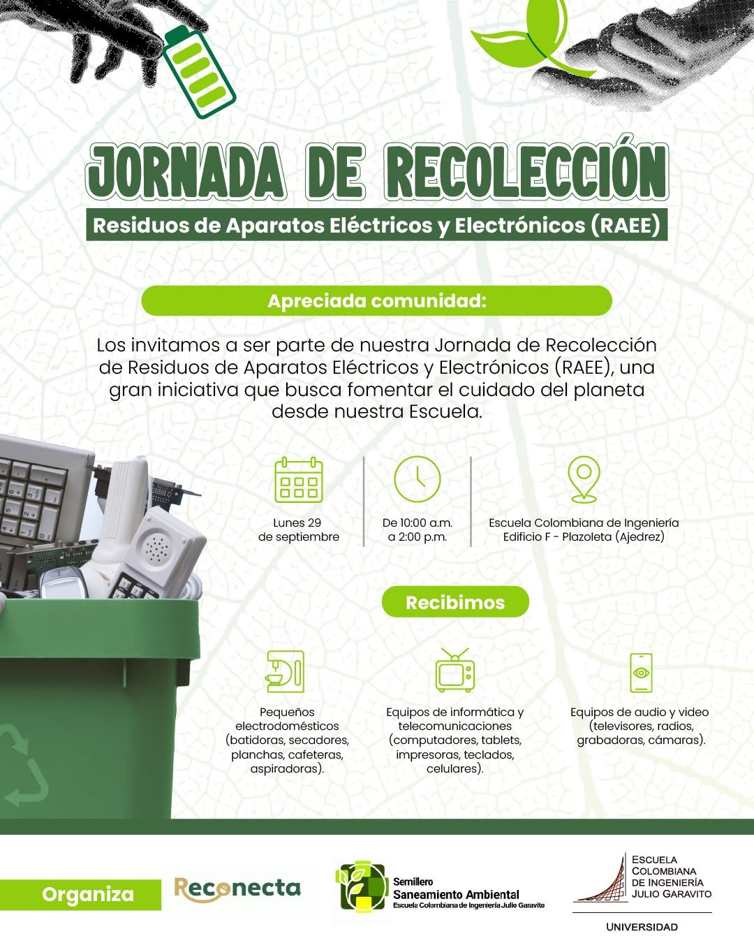 🌎♻️ ¡Únete a la Jornada de Recolección de Residuos Electrónicos (RAEE)!

En la Escuela Colombiana de Ingeniería estamos comprometidos con el cuidado del planeta y te invitamos a ser parte de esta gran iniciativa.

📅 Lunes 29 de septiembre
🕙 De 10:00 a.m. a 2:00 p.m.
📍 Edificio F - Plazoleta (ajedrez)

🎁 ¡Entregando más, ganas más!

♻️ Se reciben:

✔️ Pequeños electrodomésticos (batidoras, secadores, planchas, cafeteras, aspiradoras)
✔️Equipos de informática y telecomunicaciones (computadores, tablets, impresoras, teclados, celulares)
✔️Equipos de audio y video (televisores, radios, grabadoras, cámaras)

¡Todo lo que funcione con cable o pilas!
¡Súmate y aporta a un futuro más sostenible! 🌱